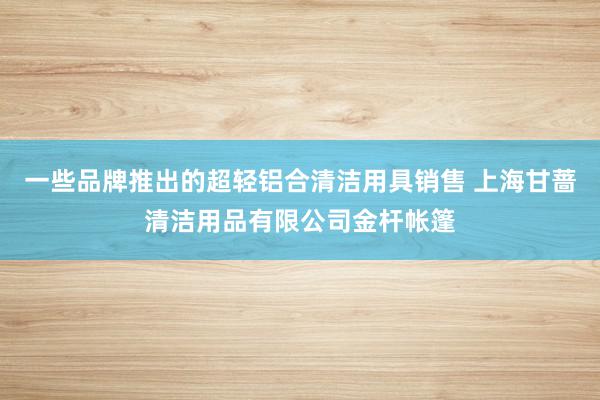 一些品牌推出的超轻铝合清洁用具销售 上海甘蔷清洁用品有限公司金杆帐篷