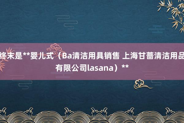 终末是**婴儿式（Ba清洁用具销售 上海甘蔷清洁用品有限公司lasana）**
