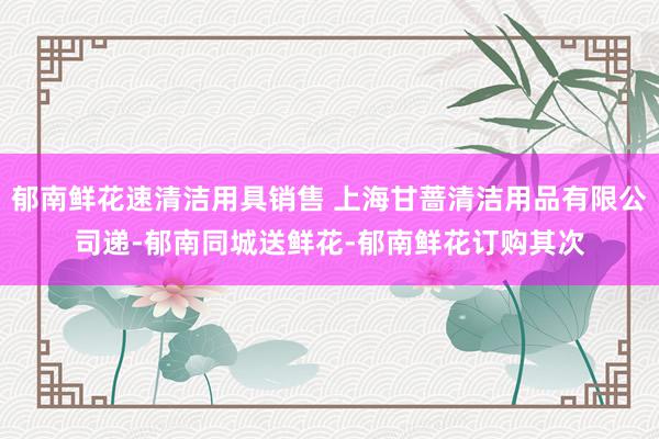 郁南鲜花速清洁用具销售 上海甘蔷清洁用品有限公司递-郁南同城送鲜花-郁南鲜花订购其次