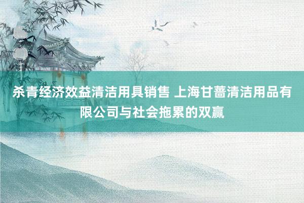 杀青经济效益清洁用具销售 上海甘蔷清洁用品有限公司与社会拖累的双赢