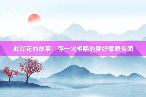 此岸花的故事：存一火相隔的凄好意思传闻